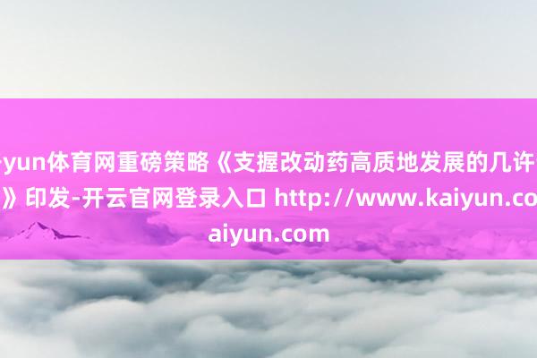 开yun体育网重磅策略《支握改动药高质地发展的几许步调》印发-开云官网登录入口 http://www.kaiyun.com