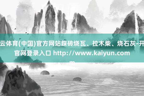开云体育(中国)官方网站踩砖烧瓦、拉木柴、烧石灰-开云官网登录入口 http://www.kaiyun.com