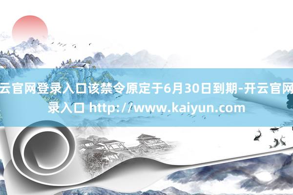 开云官网登录入口该禁令原定于6月30日到期-开云官网登录入口 http://www.kaiyun.com