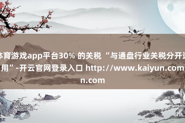 体育游戏app平台30% 的关税 “与通盘行业关税分开适用”-开云官网登录入口 http://www.kaiyun.com